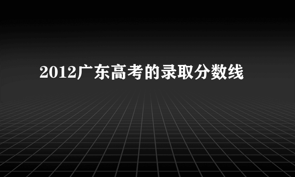 2012广东高考的录取分数线