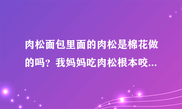 肉松面包里面的肉松是棉花做的吗？我妈妈吃肉松根本咬不动，一拉还拉不断。我妈妈正别扭着呢，求大神解释