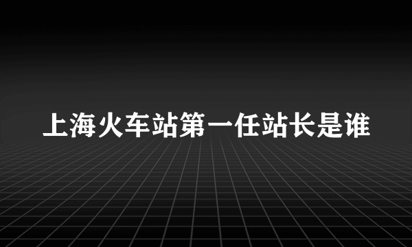 上海火车站第一任站长是谁