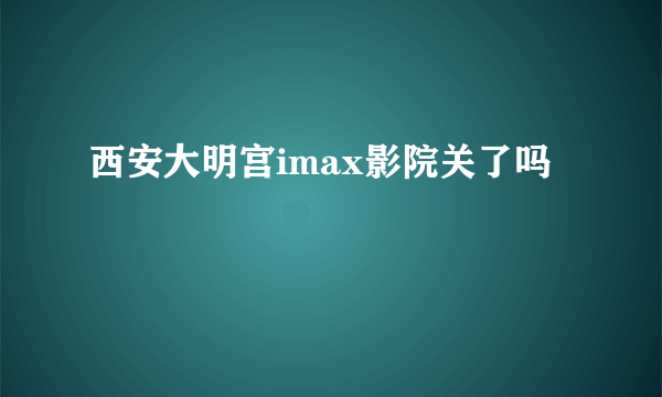 西安大明宫imax影院关了吗