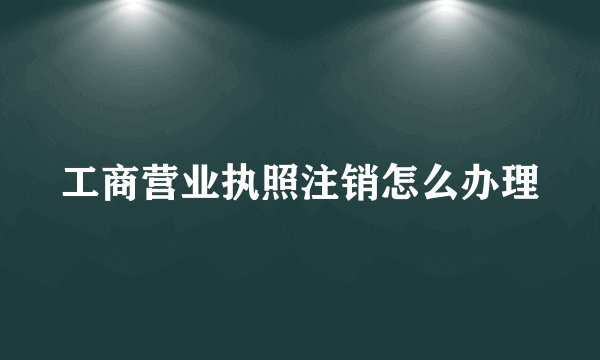 工商营业执照注销怎么办理