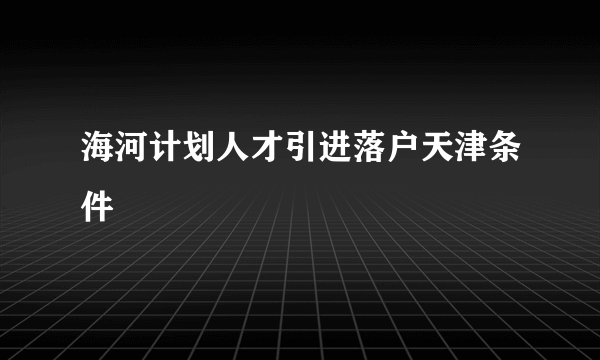 海河计划人才引进落户天津条件