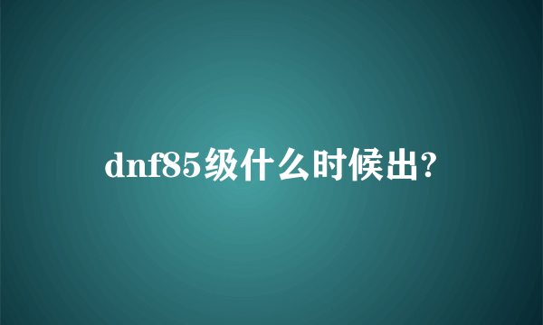 dnf85级什么时候出?