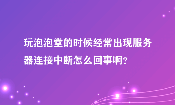 玩泡泡堂的时候经常出现服务器连接中断怎么回事啊？