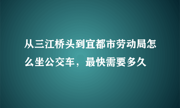 从三江桥头到宜都市劳动局怎么坐公交车，最快需要多久