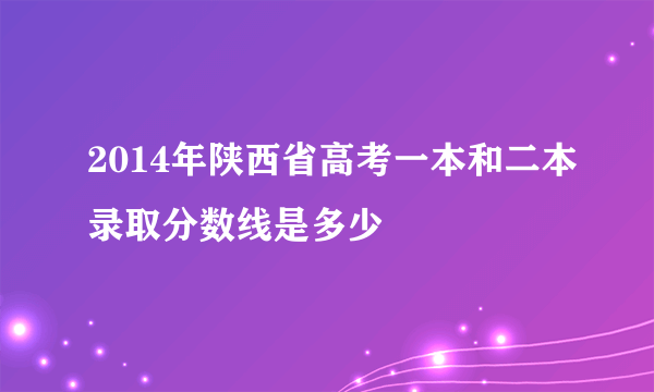 2014年陕西省高考一本和二本录取分数线是多少