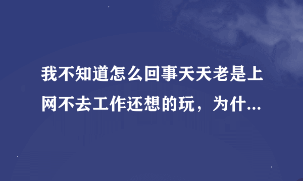 我不知道怎么回事天天老是上网不去工作还想的玩，为什么会这样了