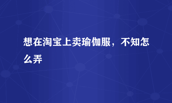 想在淘宝上卖瑜伽服，不知怎么弄