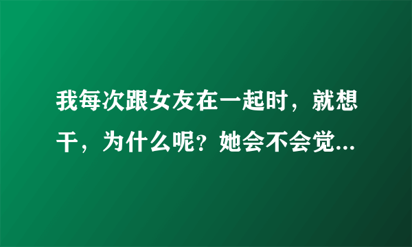 我每次跟女友在一起时，就想干，为什么呢？她会不会觉得我只想得到她的身体而已呢？