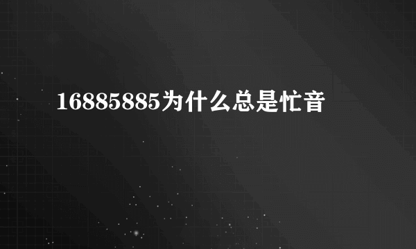 16885885为什么总是忙音