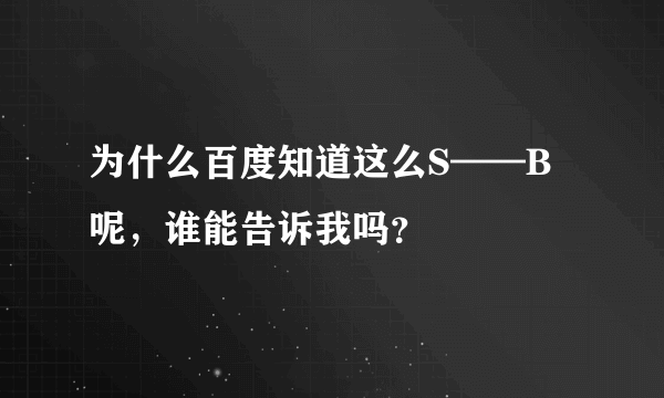 为什么百度知道这么S——B呢，谁能告诉我吗？