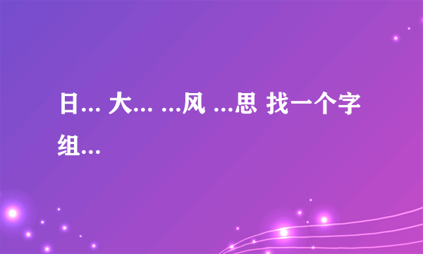 日... 大... ...风 ...思 找一个字组成词语 哪位能解?