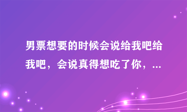 男票想要的时候会说给我吧给我吧，会说真得想吃了你，跟要糖的孩子似的撒娇卖萌，他说得不到的总是在骚动