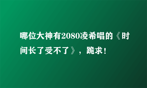 哪位大神有2080凌希唱的《时间长了受不了》，跪求！