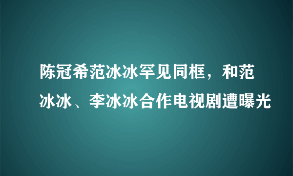 陈冠希范冰冰罕见同框，和范冰冰、李冰冰合作电视剧遭曝光