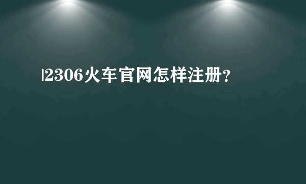 |2306火车官网怎样注册？