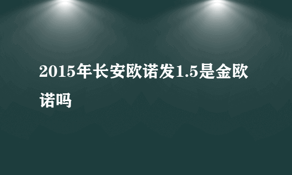 2015年长安欧诺发1.5是金欧诺吗