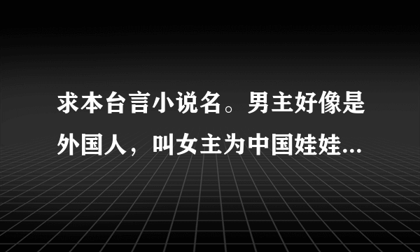 求本台言小说名。男主好像是外国人，叫女主为中国娃娃的小说，男主很爱女主，很久很久以前就看了，忘了叫什