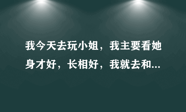 我今天去玩小姐，我主要看她身才好，长相好，我就去和她搞了，我走时给了她一百，我记得我原来身上是一千