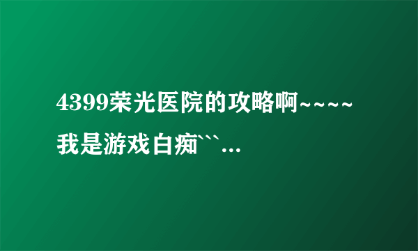 4399荣光医院的攻略啊~~~~我是游戏白痴````越详细越好!!!!!我会追加分的!!!!!!!