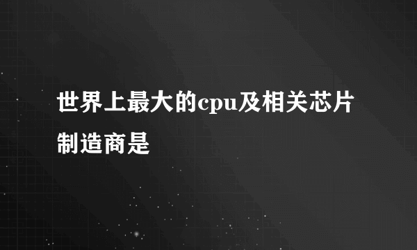 世界上最大的cpu及相关芯片制造商是