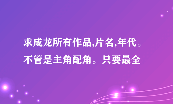 求成龙所有作品,片名,年代。不管是主角配角。只要最全