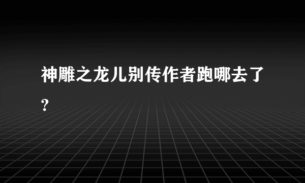 神雕之龙儿别传作者跑哪去了?