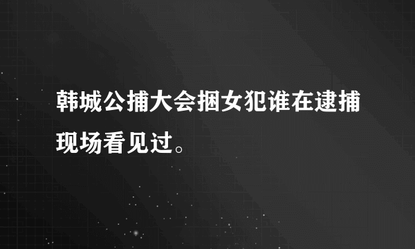 韩城公捕大会捆女犯谁在逮捕现场看见过。