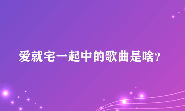 爱就宅一起中的歌曲是啥？