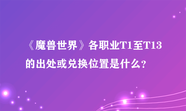 《魔兽世界》各职业T1至T13的出处或兑换位置是什么？