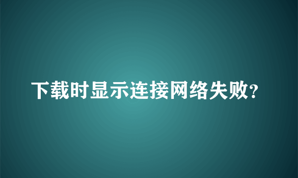 下载时显示连接网络失败？