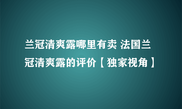 兰冠清爽露哪里有卖 法国兰冠清爽露的评价【独家视角】