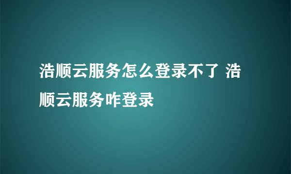 浩顺云服务怎么登录不了 浩顺云服务咋登录