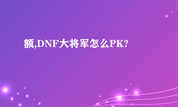 额,DNF大将军怎么PK?