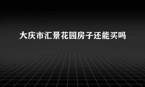 大庆市汇景花园房子还能买吗