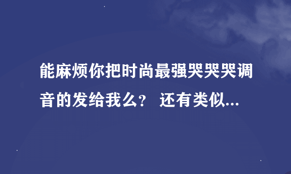 能麻烦你把时尚最强哭哭哭调音的发给我么？ 还有类似其他的， 那个打蜜蜂失败有的话也发给我吧， 谢谢。