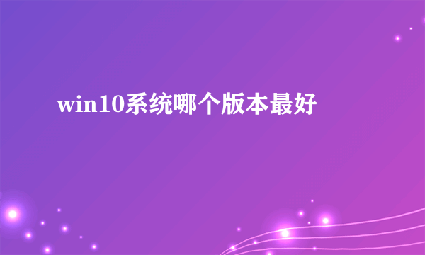 win10系统哪个版本最好