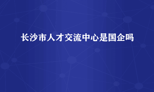 长沙市人才交流中心是国企吗