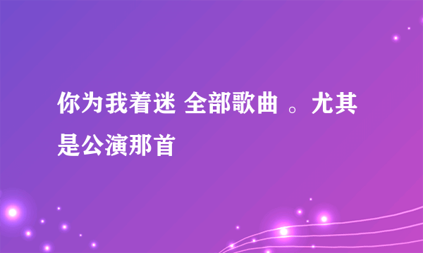 你为我着迷 全部歌曲 。尤其是公演那首