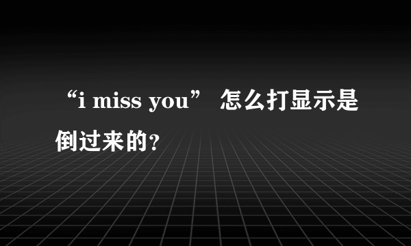 “i miss you” 怎么打显示是倒过来的？