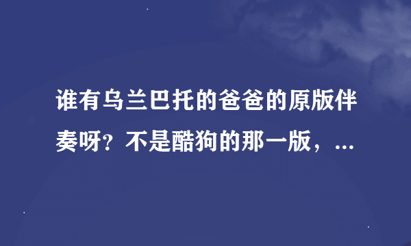 谁有乌兰巴托的爸爸的原版伴奏呀？不是酷狗的那一版，要原唱的伴奏，4分多钟的