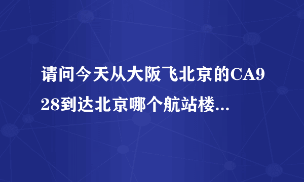 请问今天从大阪飞北京的CA928到达北京哪个航站楼？谢谢！