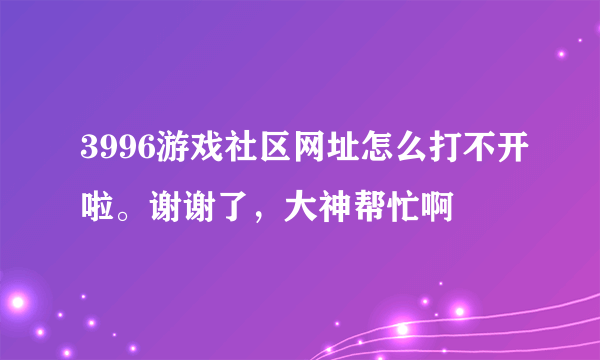 3996游戏社区网址怎么打不开啦。谢谢了，大神帮忙啊