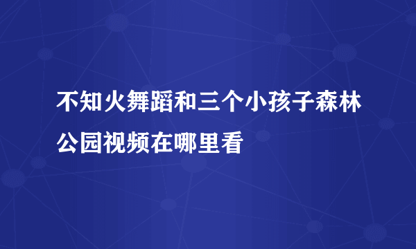 不知火舞蹈和三个小孩子森林公园视频在哪里看