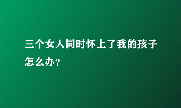 三个女人同时怀上了我的孩子怎么办？