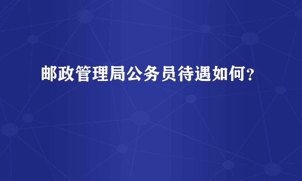 邮政管理局公务员待遇如何？