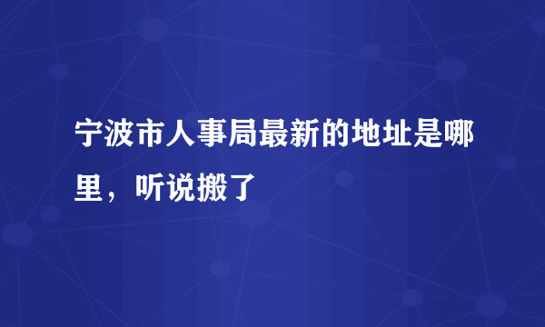 宁波市人事局最新的地址是哪里，听说搬了