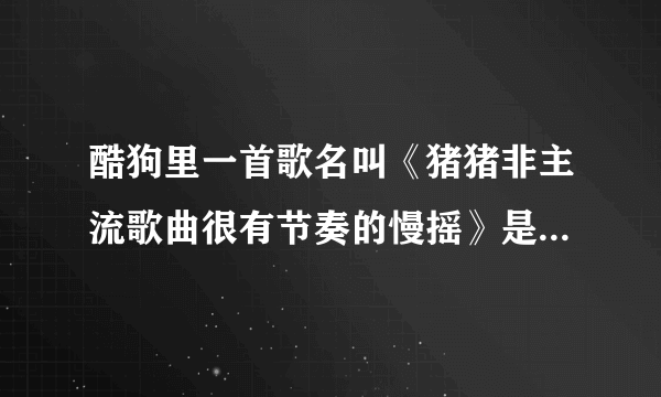 酷狗里一首歌名叫《猪猪非主流歌曲很有节奏的慢摇》是什么歌？