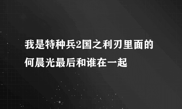 我是特种兵2国之利刃里面的何晨光最后和谁在一起