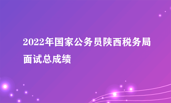 2022年国家公务员陕西税务局面试总成绩